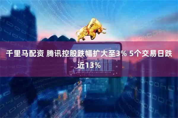 千里马配资 腾讯控股跌幅扩大至3% 5个交易日跌近13%