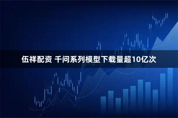 伍祥配资 千问系列模型下载量超10亿次