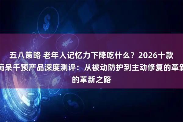 五八策略 老年人记忆力下降吃什么？2026十款老年痴呆干预产品深度测评：从被动防护到主动修复的革新之路