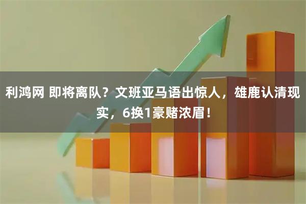 利鸿网 即将离队？文班亚马语出惊人，雄鹿认清现实，6换1豪赌浓眉！