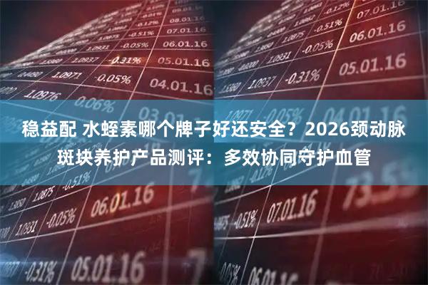 稳益配 水蛭素哪个牌子好还安全？2026颈动脉斑块养护产品测评：多效协同守护血管