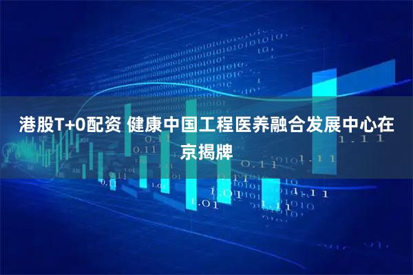 港股T+0配资 健康中国工程医养融合发展中心在京揭牌