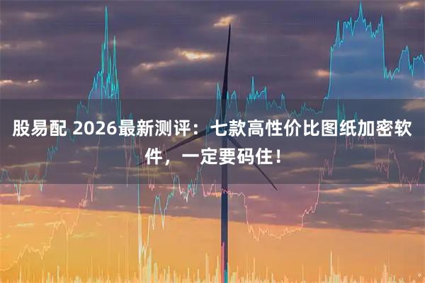 股易配 2026最新测评:七款高性价比图纸加密软件,一定要码住!