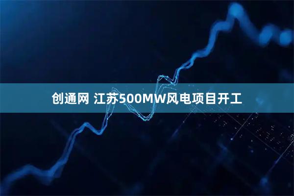 创通网 江苏500MW风电项目开工