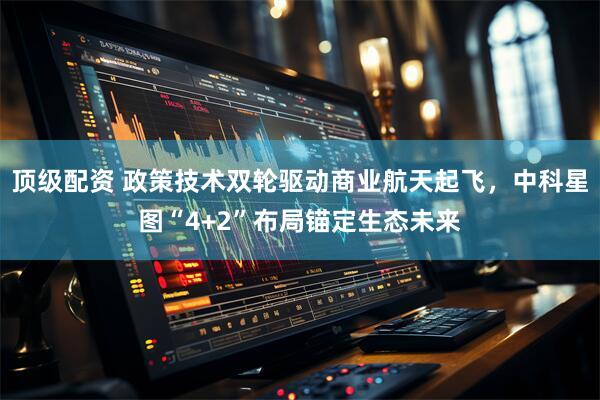 顶级配资 政策技术双轮驱动商业航天起飞，中科星图“4+2”布局锚定生态未来