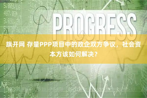 旗开网 存量PPP项目中的政企双方争议，社会资本方该如何解决？