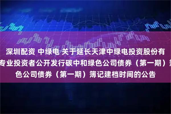 深圳配资 中绿电 关于延长天津中绿电投资股份有限公司2025年面向专业投资者公开发行碳中和绿色公司债券（第一期）簿记建档时间的公告