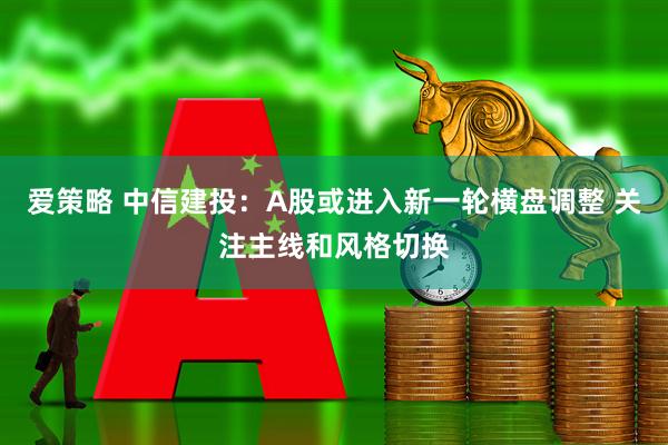 爱策略 中信建投：A股或进入新一轮横盘调整 关注主线和风格切换