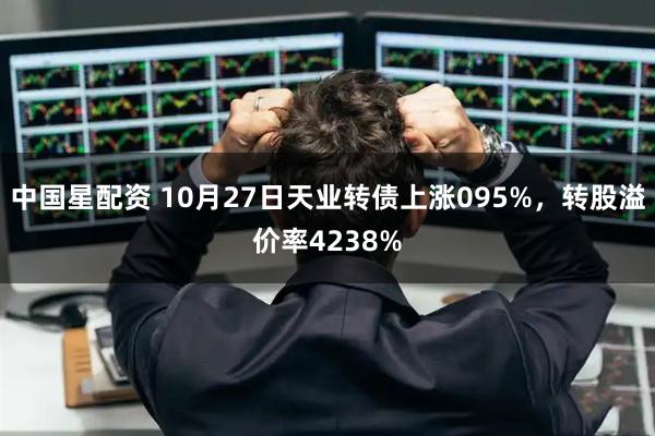 中国星配资 10月27日天业转债上涨095%，转股溢价率4238%