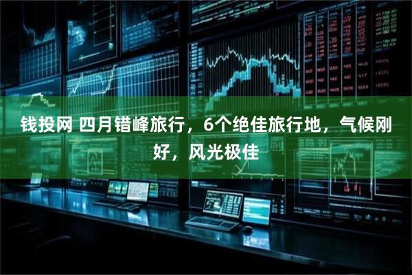 钱投网 四月错峰旅行,6个绝佳旅行地,气候刚好,风光极佳