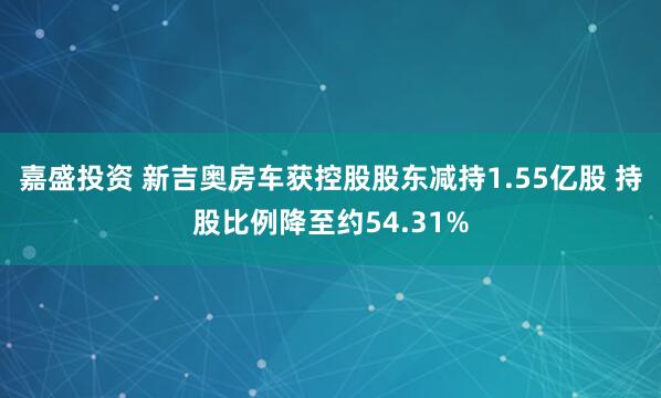 嘉盛投资 新吉奥房车获控股股东减持1.55亿股 持股比例降至约54.31%