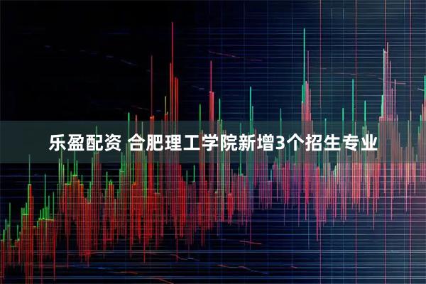 乐盈配资 合肥理工学院新增3个招生专业