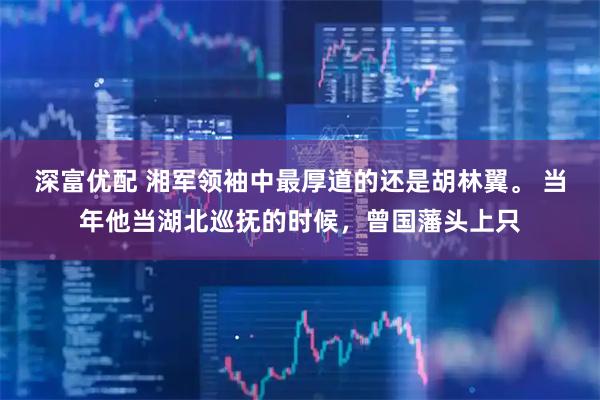 深富优配 湘军领袖中最厚道的还是胡林翼。 当年他当湖北巡抚的时候，曾国藩头上只